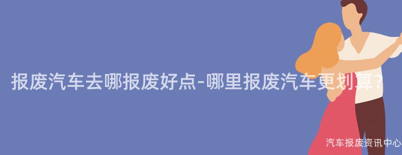 报废汽车去哪报废好点-哪里报废汽车更划算？