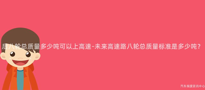 后八轮总质量多少吨可以上高速-未来高速路八轮总质量标准是多少吨？