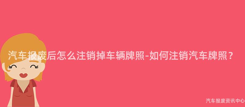 汽车报废后怎么注销掉车辆牌照-如何注销汽车牌照？