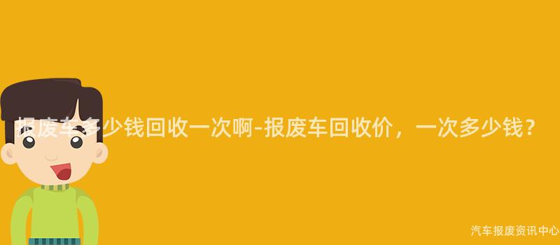 报废车多少钱回收一次啊-报废车回收价，一次多少钱？