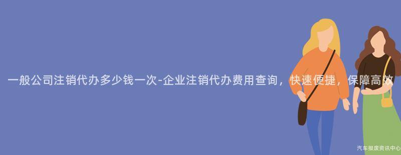 一般公司注销代办多少钱一次-企业注销代办费用查询，快速便捷，保障高效