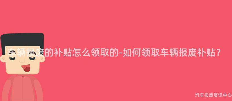 车辆报废的补贴怎么领取的-如何领取车辆报废补贴？