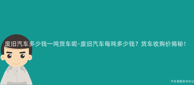 废旧汽车多少钱一吨货车呢-废旧汽车每吨多少钱？货车收购价揭秘！