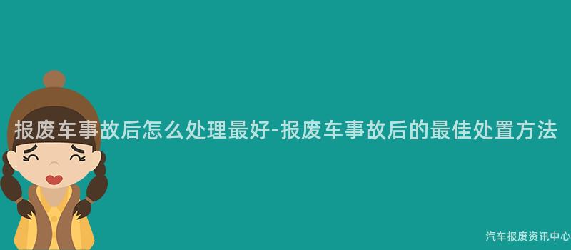 报废车事故后怎么处理最好-报废车事故后的最佳处置方法