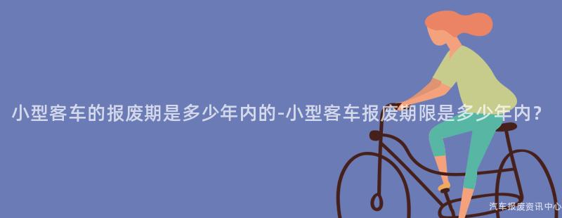 小型客车的报废期是多少年内的-小型客车报废期限是多少年内？