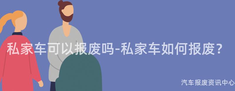 私家车可以报废吗-私家车如何报废？