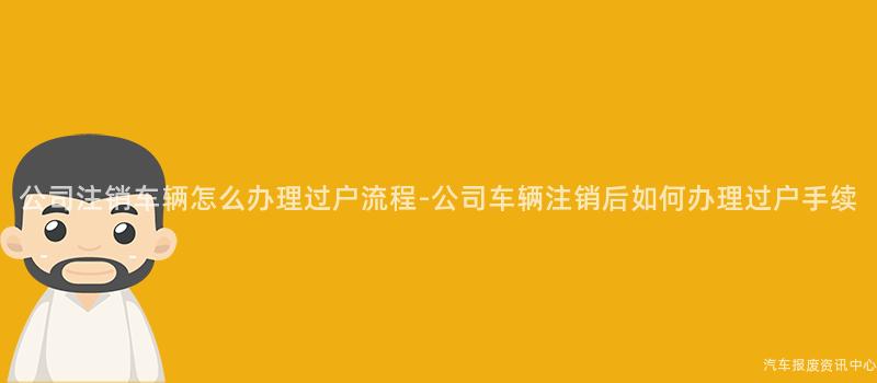 公司注销车辆怎么办理过户流程-公司车辆注销后如何办理过户手续