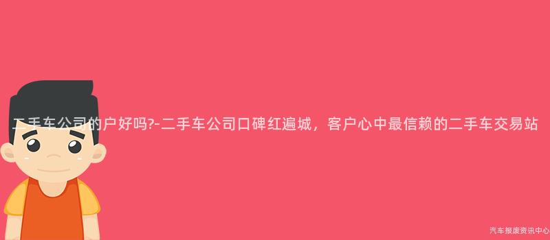 二手车公司的户好吗?-二手车公司口碑红遍城，客户心中最信赖的二手车交易站