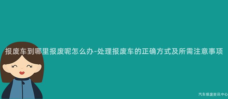 报废车到哪里报废呢怎么办-处理报废车的正确方式及所需注意事项