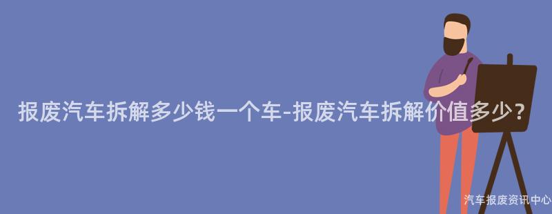 报废汽车拆解多少钱一个车-报废汽车拆解价值多少？