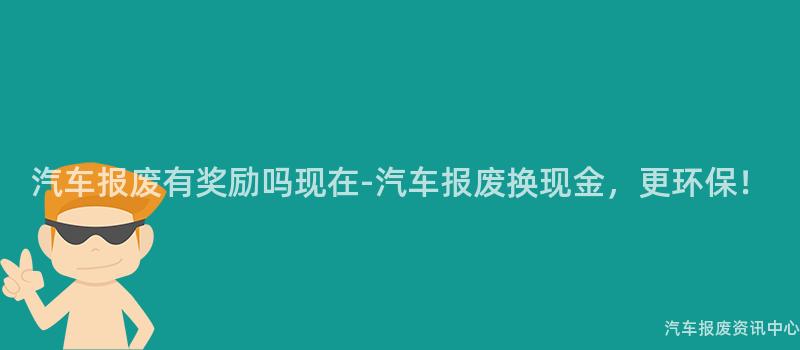 汽车报废有奖励吗现在-汽车报废换现金，更环保！