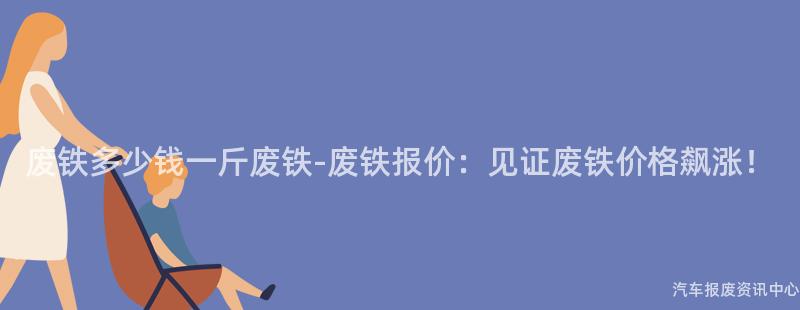 废铁多少钱一斤废铁-废铁报价：见证废铁价格飙涨！
