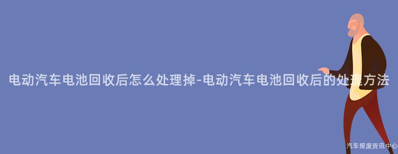 电动汽车电池回收后怎么处理掉-电动汽车电池回收后的处理方法