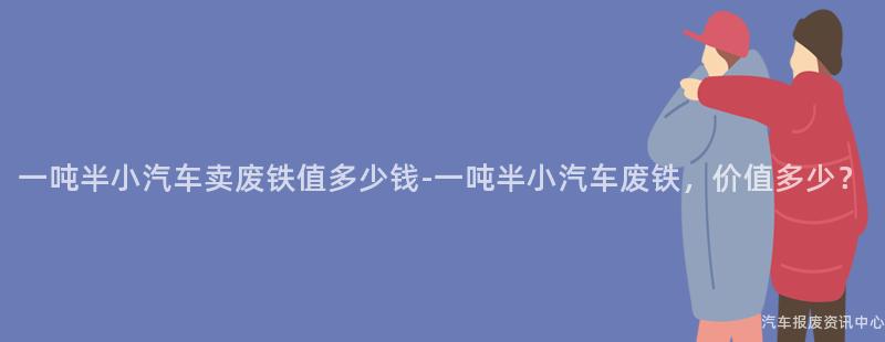 一吨半小汽车卖废铁值多少钱-一吨半小汽车废铁，价值多少？