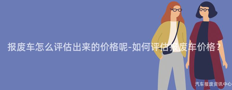 报废车怎么评估出来的价格呢-如何评估报废车价格？