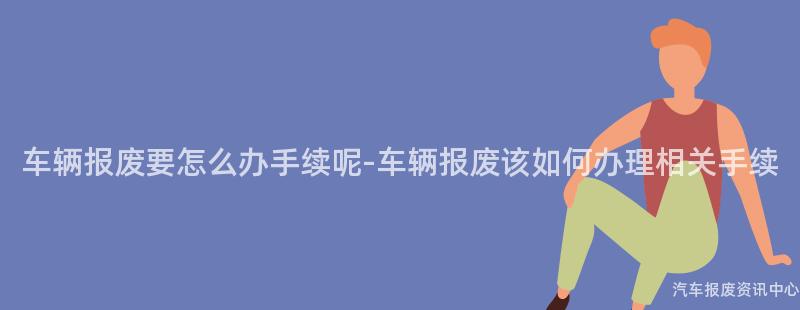 车辆报废要怎么办手续呢-车辆报废该如何办理相关手续