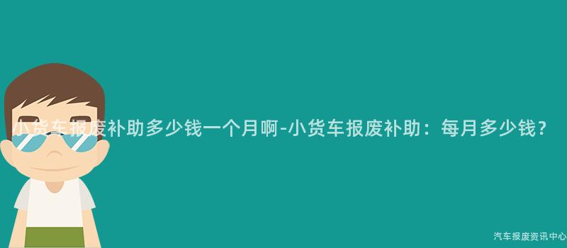小货车报废补助多少钱一个月啊-小货车报废补助：每月多少钱？