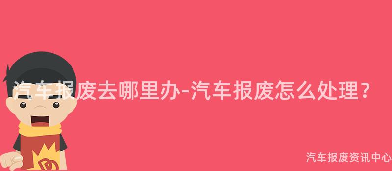 汽车报废去哪里办-汽车报废怎么处理？