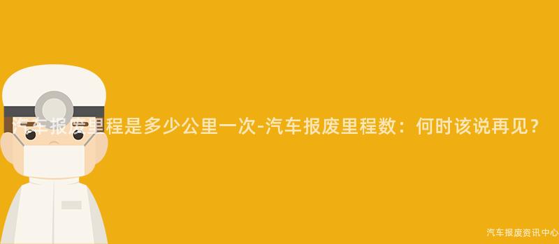 汽车报废里程是多少公里一次-汽车报废里程数：何时该说再见？