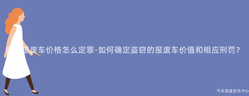 盗窃报废车价格怎么定罪-如何确定盗窃的报废车价值和相应刑罚？