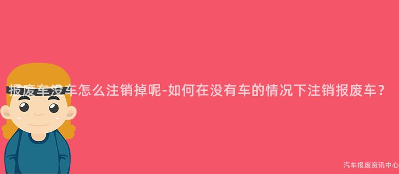 报废车没车怎么注销掉呢-如何在没有车的情况下注销报废车？