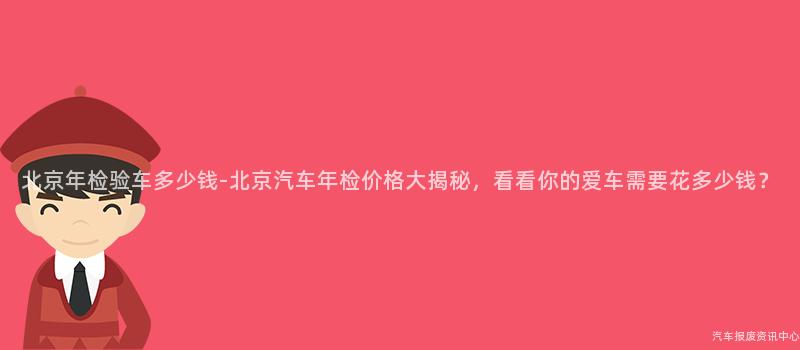 北京年检验车多少钱-北京汽车年检价格大揭秘，看看你的爱车需要花多少钱？