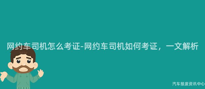 网约车司机怎么考证-网约车司机如何考证，一文解析