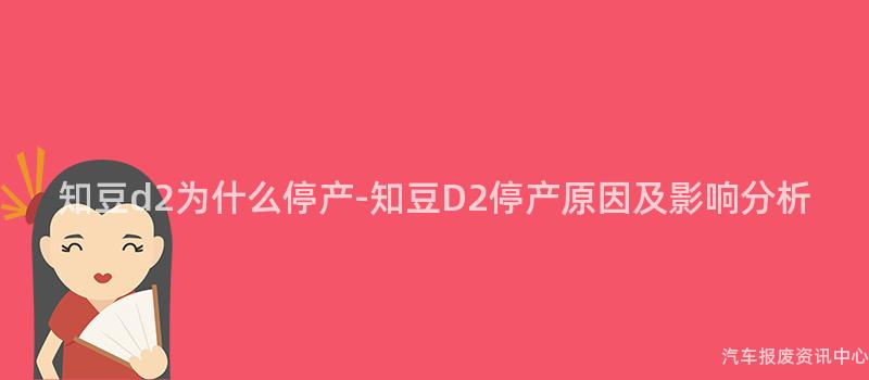 知豆d2为什么停产-知豆D2停产原因及影响分析