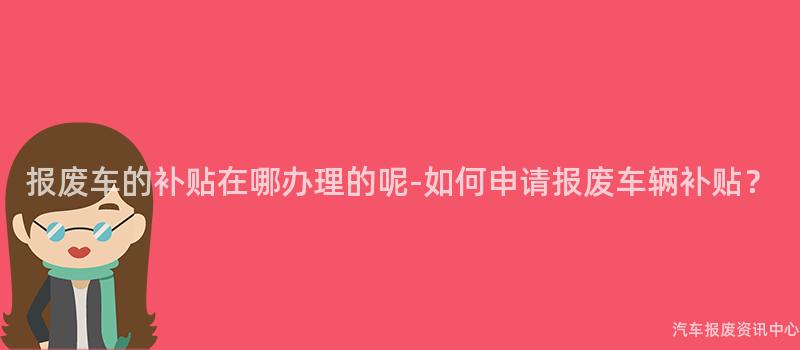 报废车的补贴在哪办理的呢-如何申请报废车辆补贴？