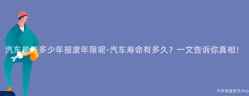 汽车能开多少年报废年限呢-汽车寿命有多久？一文告诉你真相！