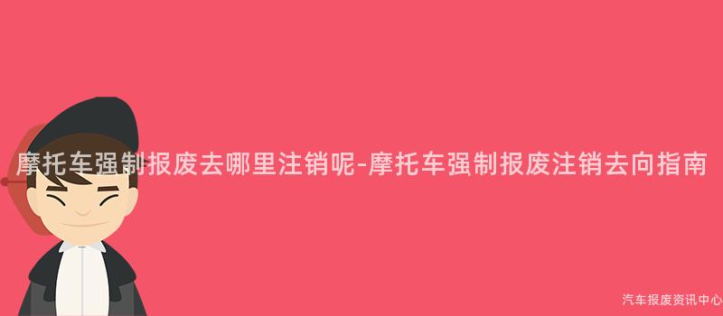 摩托车强制报废去哪里注销呢-摩托车强制报废注销去向指南