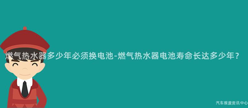 燃气热水器多少年必须换电池-燃气热水器电池寿命长达多少年？