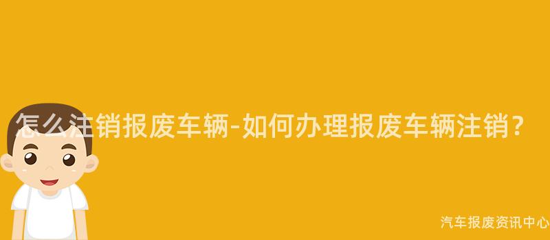 怎么注销报废车辆-如何办理报废车辆注销？