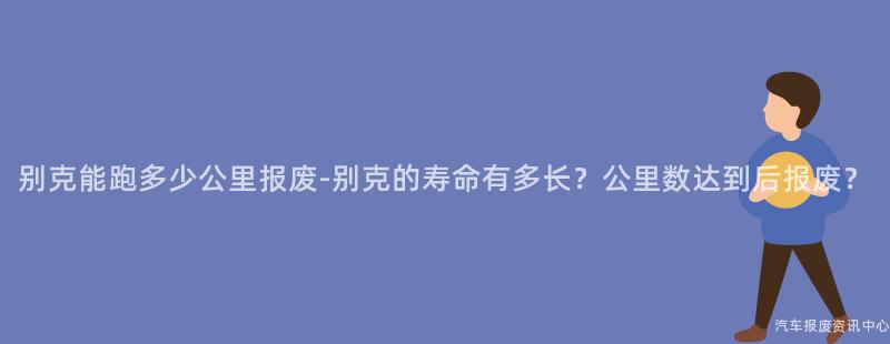 别克能跑多少公里报废-别克的寿命有多长？公里数达到后报废？