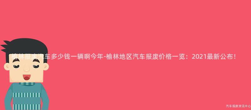 榆林报废汽车多少钱一辆啊今年-榆林地区汽车报废价格一览：2021最新公布！