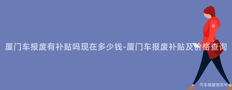 厦门车报废有补贴吗现在多少钱-厦门车报废补贴及价格查询