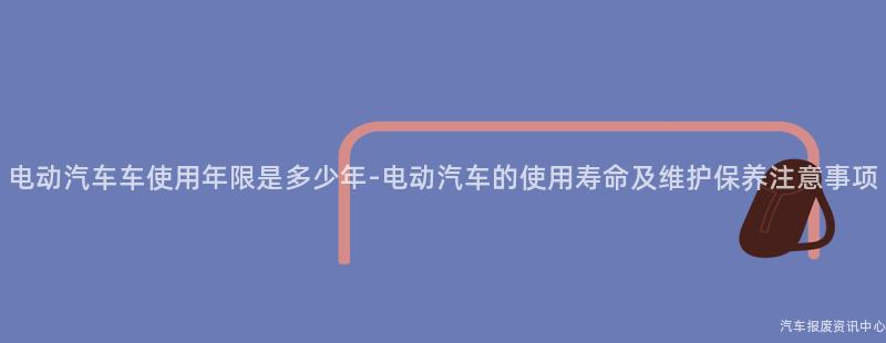 电动汽车车使用年限是多少年-电动汽车的使用寿命及维护保养注意事项
