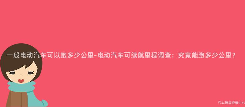 一般电动汽车可以跑多少公里-电动汽车可续航里程调查：究竟能跑多少公里？