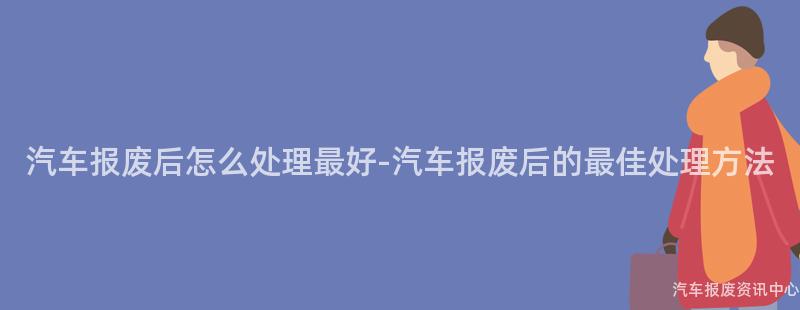 汽车报废后怎么处理最好-汽车报废后的最佳处理方法