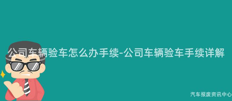 公司车辆验车怎么办手续-公司车辆验车手续详解