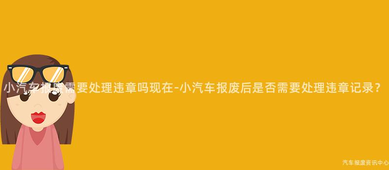 小汽车报废需要处理违章吗现在-小汽车报废后是否需要处理违章记录？