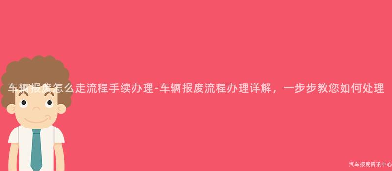 车辆报废怎么走流程手续办理-车辆报废流程办理详解，一步步教您如何处理