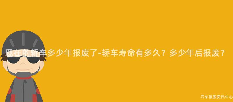 现在的轿车多少年报废了-轿车寿命有多久？多少年后报废？