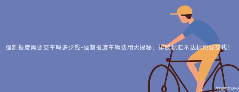 强制报废需要交车吗多少钱-强制报废车辆费用大揭秘，排放标准不达标也要交钱！
