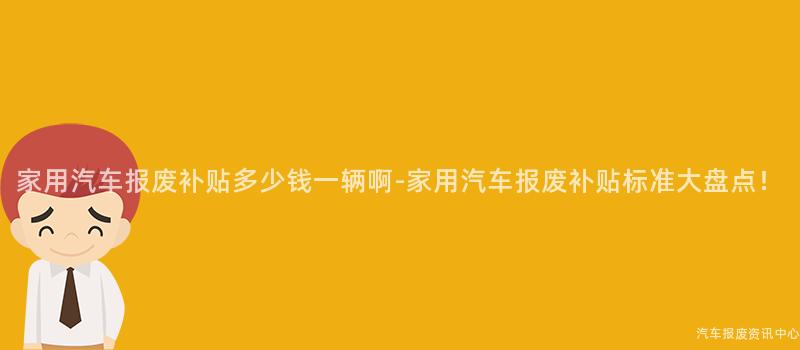 家用汽车报废补贴多少钱一辆啊-家用汽车报废补贴标准大盘点！