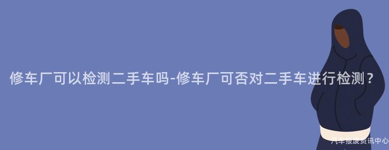 修车厂可以检测二手车吗-修车厂可否对二手车进行检测？