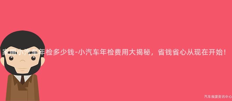 家用小汽车年检多少钱-小汽车年检费用大揭秘，省钱省心从现在开始！