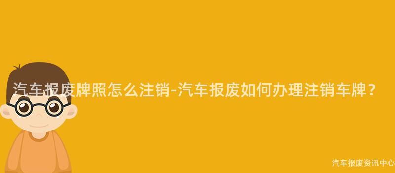 汽车报废牌照怎么注销-汽车报废如何办理注销车牌？