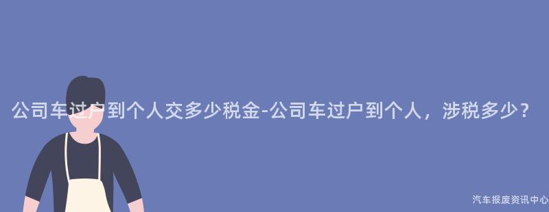 公司车过户到个人交多少税金-公司车过户到个人，涉税多少？