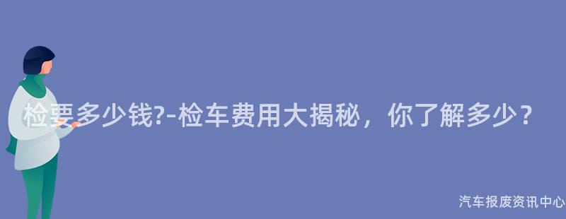 检要多少钱?-检车费用大揭秘，你了解多少？
